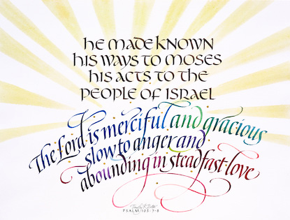 Psalm 103: 7-8 is calligraphy and watercolor by Tim Botts from the Art + Psalms Exhibit featured at the 2012 Calvin Symposium on Worship. The calligraphy watercolor Psalm 103: 7-8 by Tim Botts, along with the other art from the exhibit is offered to churches in the Art + Psalms CD Collection. The images are formatted for use as powerpoint, sermon illustrations and bulletin covers. The Art + Psalms CD Collection is available through Eyekons Church Image Bank.