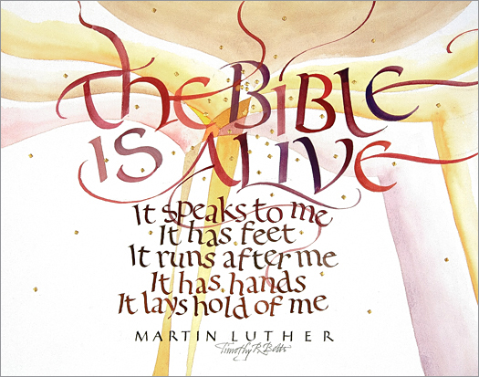 Tim Botts original calligraphy of the Martin Luther quote “The Bible is Alive,” created for the Tim Botts 2017 Reformation Calendar, is for sale at Eyekons Gallery, an online resource for the art and calligraphy of Timothy R. Botts. Tim Botts uses his expressive calligraphy to bring the Martin Luther quote to life creatively illustrating Luthers exuberant enthusiasm for the Holy Scripture. The Bible is Alive - The Bible is Alive, it speaks to me, it has feet, it runs after me, it has hands, it lays hold of me ~ by Martin Luther. Tim Botts 2017 Reformation Calendar celebrates the 500th Anniversary of Martin Luther nailing his 95 Theses to the Castle Church doors on October 31, 1517 in Wittenberg, Germany and the 500th Anniversary of the Reformation. Eyekons is an online source for Tim Botts original art, calligraphy, fine art prints, posters and greeting cards.