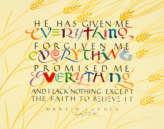 Tim Botts original calligraphy of the Martin Luther quote “He Has Given Me Everything,” created for the Tim Botts 2017 Reformation Calendar, is for sale from Eyekons Gallery , an online resource for the art and calligraphy of Timothy R. Botts. Through his calligraphy Tim Botts poetically portrays Martin Luther’s great belief in God and His promises along with Luther’s own constant doubt of himself and his fragile faith. “He Has Given Me Everything” - He has given me everything, forgiven me everything, promised me everything. And I lack nothing except the faith to believe it ~ by Martin Luther. Tim Botts 2017 Reformation Calendar celebrates the 500th Anniversary of Martin Luther nailing his 95 Theses to the Castle Church doors on October 31, 1517 in Wittenberg, Germany and the 500th Anniversary of the Reformation. Eyekons is an online source for Tim Botts original art, calligraphy, fine art prints, posters and greeting cards.