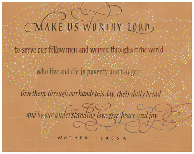 Timothy R. Botts original calligraphy of the Mother Teresa prayer “Make Us Worthy” from the Tim Botts 2018 Prayer Calendar, is for sale in the Eyekons Gallery at Eyekons.com. Tim Botts expressive calligraphy creatively illustrates the inspiring prayer by Saint Teresa of Calcutta – “Make us worthy, Lord, to serve our fellow men and women throughout the world who live and die in poverty and hunger. Give them, through our hands this day, their daily bread, and by our understanding love, give peace and joy.” Eyekons Gallery at Eyekons.com is an online source for Tim Botts original calligraphy, fine art prints, posters and greeting cards.
