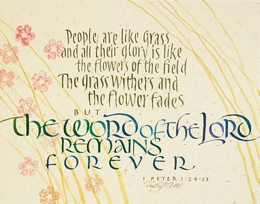 Tim Botts original calligraphy of 1 Peter 1 verse 24-25 is for sale from Eyekons Gallery, an online marketplace for Timothy R. Botts calligraphy and art. Tim Botts calligraphy of 1 Peter 1 verse 24-25 - People are like grass and all their glory is like the flowers of the field; the grass withers and the flower fades, but the word of the Lord remains forever.. Tim Botts original calligraphy of 1 Peter 1 verse 24-25, created for the Tim Botts 2017 Reformation Calendar, is for sale at Eyekons Gallery, an online resouce for the art and calligraphy of Timothy R. Botts. In his expressive calligraphy of 1 Peter 1 verse 24-25, Tim Botts beautifully portrays how the “Word of the Lord” is the foundation of the Reformation. People are like grass and all their glory is like the flowers of the field; the grass withers and the flower fades, but the word of the Lord remains forever. - 1 Peter 1 verse 24-25. Tim Botts 2017 Reformation Calendar celebrates the 500th Anniversary of Martin Luther nailing his 95 Theses to the Castle Church doors on October 31, 1517 in Wittenberg, Germany and the 500th Anniversary of the Reformation. Eyekons is an online source for Tim Botts original art, calligraphy, fine art prints, posters and greeting cards.