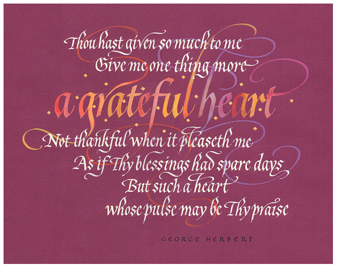 Timothy R. Botts original calligraphy of the George Herbert prayer “A Grateful Heart” from the Tim Botts 2018 Prayer Calendar, is for sale in the Eyekons Gallery at Eyekons.com. Tim Botts expressive calligraphy creatively illustrates the very poetic prayer by poet George Herbert – “Thou has given so much to me. Give me one thing more - a grateful heart: Not thankful when it pleaseth me, As if Thy blessings had spare days, But such a heart whose pulse may be Thy praise.” Eyekons Gallery at Eyekons.com is an online source for Tim Botts original calligraphy, fine art prints, posters and greeting cards.