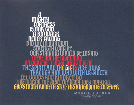 Tim Botts original calligraphy of the famous Martin Luther hymn “A Mighty Fortress” is for sale from Eyekons Gallery, an online marketplace for Timothy R. Botts calligraphy and art. Tim Botts calligraphy of “A Mighty Fortress” – A Mighty Fortress is our God, a bulwark never failing ~ by Martin Luther. Tim Botts original calligraphy of the well-known Martin Luther hymn “A Mighty Fortress,” created for the Tim Botts 2017 Reformation Calendar, is for sale from Eyekons Gallery, an online resource for the art and calligraphy of Timothy R. Botts. Tim Botts uses his unique calligraphy to creatively illustrate Martin Luther’s famous hymn, “A Mighty Fortress,” that became the theme song of the Reformation. “A Mighty Fortress” – A Mighty Fortress is our God, a bulwark never failing. Did we in our own strength confide, our striving would be losing. Were not the right man on our side – Christ Jesus it is He. The spirit and the gifts are ours. Through him who with us sideth, let goods and kindred go, this mortal life also – the body they may kill. Gods truth abideth still – His kingdom is forever ~ by Martin Luther, interpreted by Tim Botts. Tim Botts 2017 Reformation Calendar celebrates the 500th Anniversary of Martin Luther nailing his 95 Theses to the Castle Church doors on October 31, 1517 in Wittenberg, Germany and the 500th Anniversary of the Reformation. Eyekons is an online source for Tim Botts original art, calligraphy, fine art prints, posters and greeting cards.