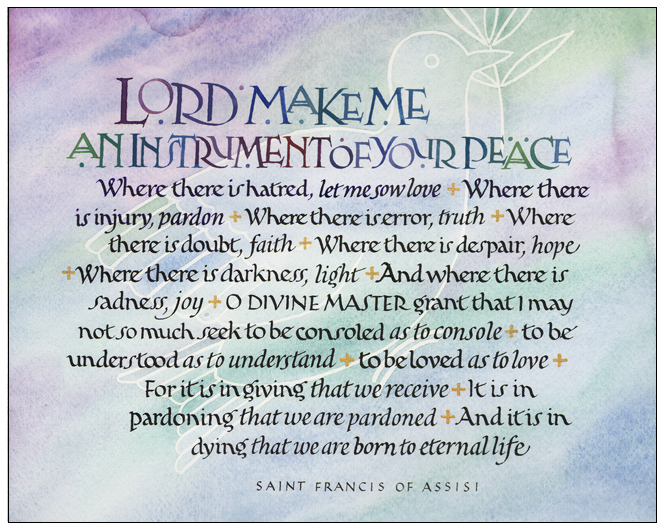 Timothy R. Botts original calligraphy of the Saint France Prayer “An Instrument of Peace” from the Tim Botts 2018 Prayer Calendar, is for sale in the Eyekons Gallery at Eyekons.com. Tim Botts expressive calligraphy creatively illustrates the popular Prayer of Saint Francis – “Lord, make me an instrument of Your peace; Where there is hatred, let me sow love; Where there is injury, pardon; Where there is error, truth; Where there is doubt, faith; Where there is despair, hope; Where there is darkness, light; And where there is sadness, joy.” Eyekons Gallery at Eyekons.com is an online source for Tim Botts original calligraphy, fine art prints, posters and greeting cards.