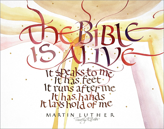 Tim Botts original calligraphy of the Martin Luther quote “The Bible is Alive” is for sale from Eyekons Gallery, an online marketplace for Timothy R. Botts calligraphy and art. Tim Botts calligraphy of The Bible is Alive - The Bible is Alive, it speaks to me, it has feet, it runs after me, it has hands, it lays hold of me ~ by Martin Luther. Tim Botts original calligraphy of the Martin Luther quote “The Bible is Alive,” created for the Tim Botts 2017 Reformation Calendar, is for sale at Eyekons Gallery, an online resource for the art and calligraphy of Timothy R. Botts. Tim Botts uses his expressive calligraphy to bring the Martin Luther quote to life creatively illustrating Luthers exuberant enthusiasm for the Holy Scripture. The Bible is Alive - The Bible is Alive, it speaks to me, it has feet, it runs after me, it has hands, it lays hold of me ~ by Martin Luther. Tim Botts 2017 Reformation Calendar celebrates the 500th Anniversary of Martin Luther nailing his 95 Theses to the Castle Church doors on October 31, 1517 in Wittenberg, Germany and the 500th Anniversary of the Reformation. Eyekons is an online source for Tim Botts original art, calligraphy, fine art prints, posters and greeting cards.