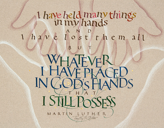 Tim Botts original calligraphy of the Martin Luther quote “In Gods Hands,” created for the Tim Botts 2017 Reformation Calendar, is for sale at Eyekons Gallery, an online resource for the art and calligraphy of Timothy R. Botts. Through his expressive calligraphy Tim Botts illustrates how, in his simple and direct language, Martin Luther describes how the fragility of our human experience is empowered by God’s grace and guidance. “In Gods Hands” - I have held many things in my hands and I have lost them all. But whatever I have placed in God’s hands, that I still possess ~ by Martin Luther. Tim Botts 2017 Reformation Calendar celebrates the 500th Anniversary of Martin Luther nailing his 95 Theses to the Castle Church doors on October 31, 1517 in Wittenberg, Germany and the 500th Anniversary of the Reformation. Eyekons is an online source for Tim Botts original art, calligraphy, fine art prints, posters and greeting cards.