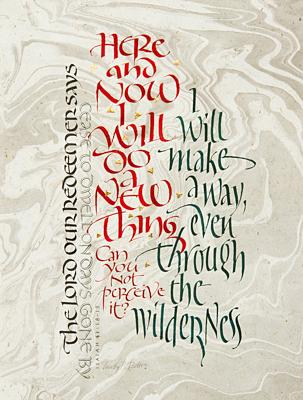 Tim Botts original calligraphy of Isaiah 43 verses 18-19, is for sale from Eyekons Gallery, an online resource for the art of Timothy R. Botts. Through his expressive calligraphy Tim Botts presents a creative portrayal of Gods call in Isaiah 43 verses to “do a new thing” and “make a way through the wilderness.” Tim’s word picture helps us perceive and understand God’s call to “cease to dwell on days gone by” and see the “new thing” God is doing in our lives. Original calligraphy of Isaiah 43 verses 18-19 by Tim Botts - The Lord our redeemer says, “Cease to dwell on days gone by. Here and now I will do a new thing. Can you not perceive it? I will make a way even through the wilderness.” Eyekons Gallery is an online source for Tim Botts original art, calligraphy, fine art prints, posters and greeting cards.