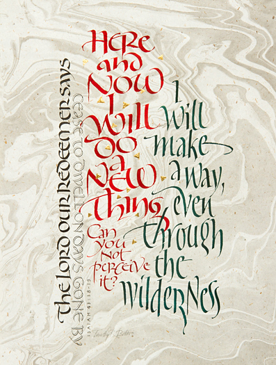 Tim Botts original calligraphy of Isaiah 43 verses 18-19 is available for sale from Eyekons Gallery, an online marketplace for the original art of Timothy R. Botts. The Lord our redeemer says, “Cease to dwell on days gone by. Here and now I will do a new thing. Can you not perceive it? I will make a way even through the wilderness.” - Calligraphy of Isaiah 43 verses 18-19 by Tim Botts. Tim Botts original calligraphy of Isaiah 43 verses 18-19, is for sale from Eyekons Gallery, an online resource for the art of Timothy R. Botts. Through his expressive calligraphy Tim Botts presents a creative portrayal of Gods call in Isaiah 43 verses to “do a new thing” and “make a way through the wilderness.” Tim’s word picture helps us perceive and understand God’s call to “cease to dwell on days gone by” and see the “new thing” God is doing in our lives. The Lord our redeemer says, “Cease to dwell on days gone by. Here and now I will do a new thing. Can you not perceive it? I will make a way even through the wilderness.” Calligraphy of Isaiah 43 verses 18-19 by Tim Botts. Eyekons.com and Eyekons Gallery are an online source for Tim Botts original art, calligraphy, fine art prints, posters and greeting cards.