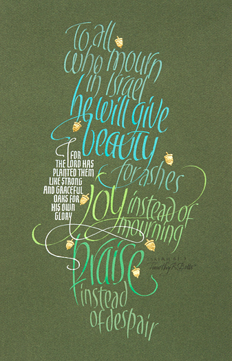 Tim Botts original calligraphy of Isaiah 61 verse 3 is available for sale from Eyekons Gallery, an online marketplace for the original art of Timothy R. Botts. To all who mourn in Israel, he will give beauty for ashes, joy instead of mourning, praise instead of despair. For the Lord has planted them like strong and graceful oaks for His own glory - Calligraphy of Isaiah 61 verse 3 by Tim Botts. Tim Botts original calligraphy of Isaiah 61 verse 3, is for sale from Eyekons Gallery, an online source for the art of Timothy R. Botts. Through his expressive calligraphy Tim Botts creates a beautiful visual interpretation of the famous passage from Isaiah 6 verse 3 creatively portraying God’s gift to Israel of beauty for ashes, joy instead of mourning and praise instead of despair. To all who mourn in Israel, he will give beauty for ashes, joy instead of mourning, praise instead of despair. For the Lord has planted them like strong and graceful oaks for His own glory – Calligraphy of Isaiah 61 verse 3 by Tim Botts. Eyekons.com and Eyekons Gallery are an online source for Tim Botts original art, calligraphy, fine art prints, posters and greeting cards.