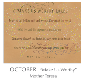 Tim Botts calligraphy of the Prayer - Make Us Worthy by Mother Teresa, 1910-1997 - 2018 Calendar – Calligraphy by Tim Botts – Prayer – The Poetry of the Soul – available at www.eyekons.com Prayer - Make Us Worthy by Mother Teresa, 1910-1997 - 2018 Calendar – Calligraphy by Tim Botts – Prayer – The Poetry of the Soul – available at www.eyekons.com