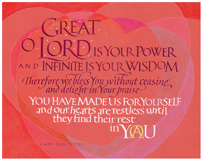 Timothy R. Botts original calligraphy of the Saint Augustine prayer “Our Hearts are Restless” from the Tim Botts 2018 Prayer Calendar, is for sale in the Eyekons Gallery at Eyekons.com. Tim Botts expressive calligraphy beautifully illustrates the much quoted prayer of St Augustine – “Great, O Lord, is your power and infinite is your wisdom; Therefore we bless you without ceasing and delight in your praise. You have made us for yourself and our hearts are restless until they find their rest in you.” Eyekons Gallery at Eyekons.com is an online source for Tim Botts original calligraphy, fine art prints, posters and greeting cards.