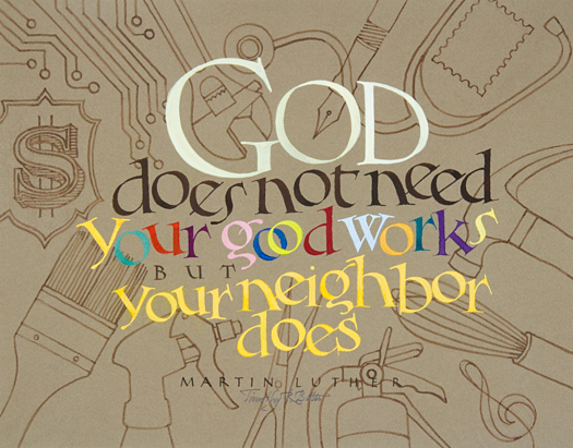 Tim Botts original calligraphy of the Martin Luther quote “Your Neighbor Does,” created for the Tim Botts 2017 Reformation Calendar, is for sale at Eyekons Gallery, an online resource for  the art and calligraphy of Timothy R. Botts. Through his expressive calligraphy Tim Botts shows how Martin Luther saw the fulfillment of the Christian life not as doing of “good works” for God but in “Loving your neighbor as yourself” and serving others in your everyday life. “Your Neighbor Does” - God does not need your good works but your neighbor does ~ by Martin Luther. Tim Botts 2017 Reformation Calendar celebrates the 500th Anniversary of Martin Luther nailing his 95 Theses to the Castle Church doors on October 31, 1517 in Wittenberg, Germany and the 500th Anniversary of the Reformation. Eyekons is an online source for Tim Botts original art, calligraphy, fine art prints, posters and greeting cards.